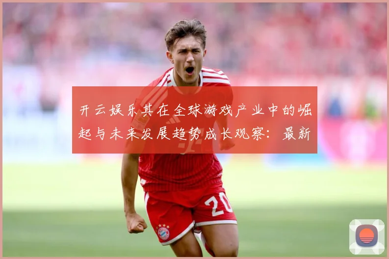开云娱乐其在全球游戏产业中的崛起与未来发展趋势成长观察：最新赛事动态与深度分析
