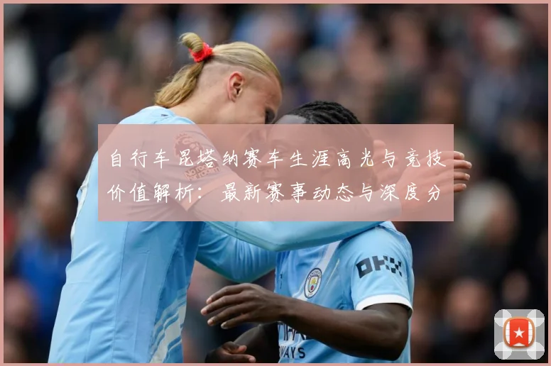 自行车昆塔纳赛车生涯高光与竞技价值解析：最新赛事动态与深度分析