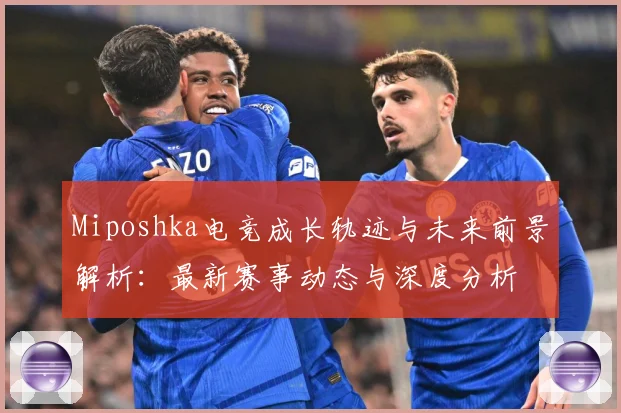Miposhka电竞成长轨迹与未来前景解析：最新赛事动态与深度分析