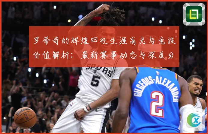罗蒂奇的辉煌田径生涯高光与竞技价值解析：最新赛事动态与深度分析