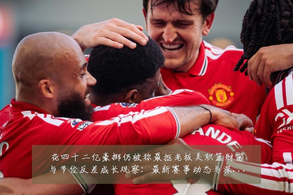 花四十二亿豪掷仍被称最抠老板美职篮财富与节俭反差成长观察:最新赛事动态与深度分析