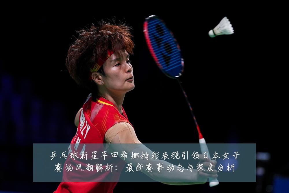 乒乓球新星早田希娜精彩表现引领日本女子赛场风潮解析:最新赛事动态与深度分析