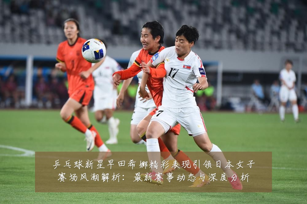 乒乓球新星早田希娜精彩表现引领日本女子赛场风潮解析:最新赛事动态与深度分析